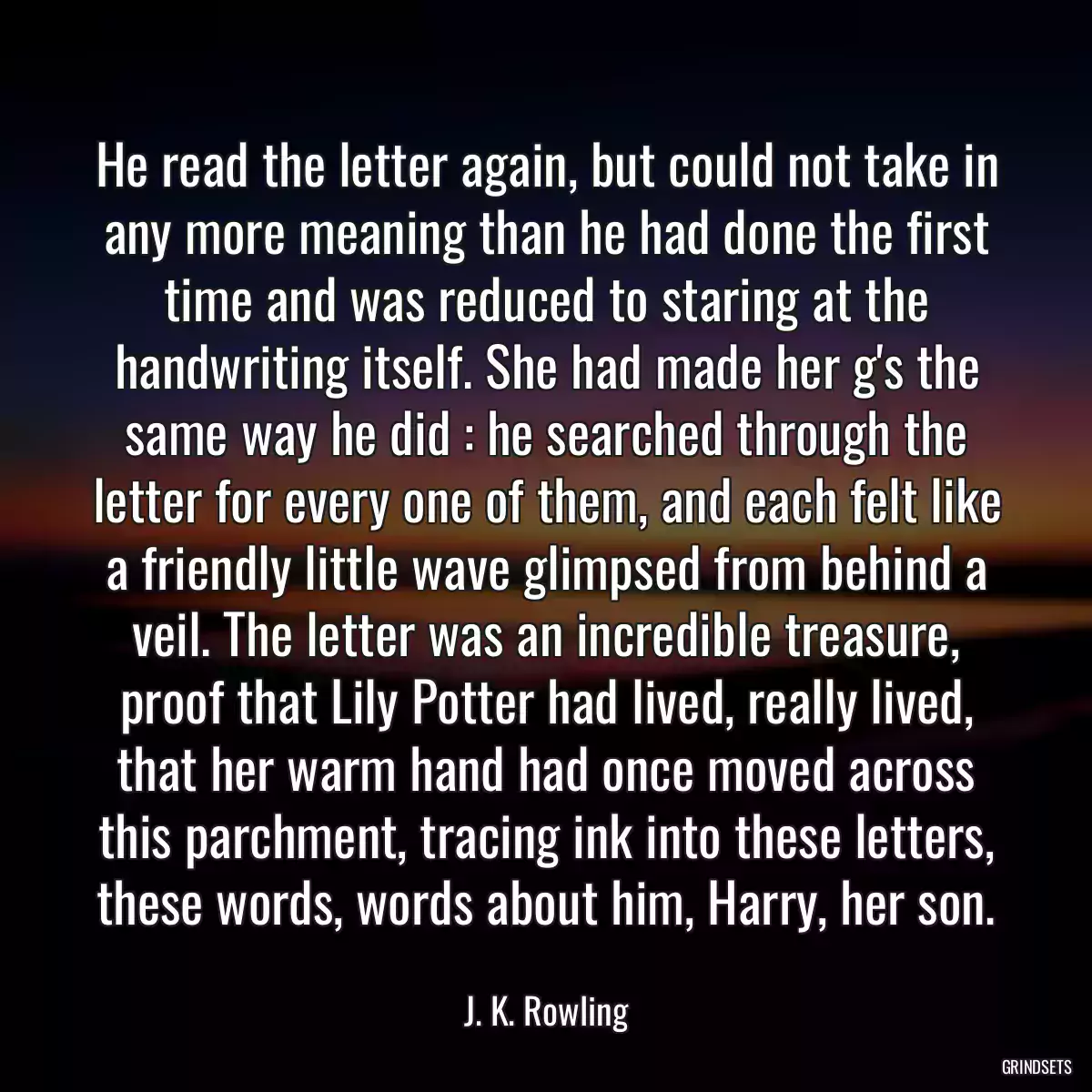 He read the letter again, but could not take in any more meaning than he had done the first time and was reduced to staring at the handwriting itself. She had made her g\'s the same way he did : he searched through the letter for every one of them, and each felt like a friendly little wave glimpsed from behind a veil. The letter was an incredible treasure, proof that Lily Potter had lived, really lived, that her warm hand had once moved across this parchment, tracing ink into these letters, these words, words about him, Harry, her son.