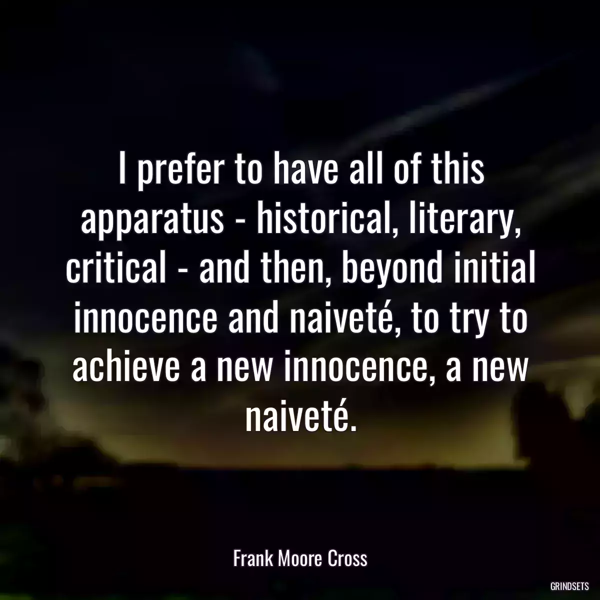 I prefer to have all of this apparatus - historical, literary, critical - and then, beyond initial innocence and naiveté, to try to achieve a new innocence, a new naiveté.