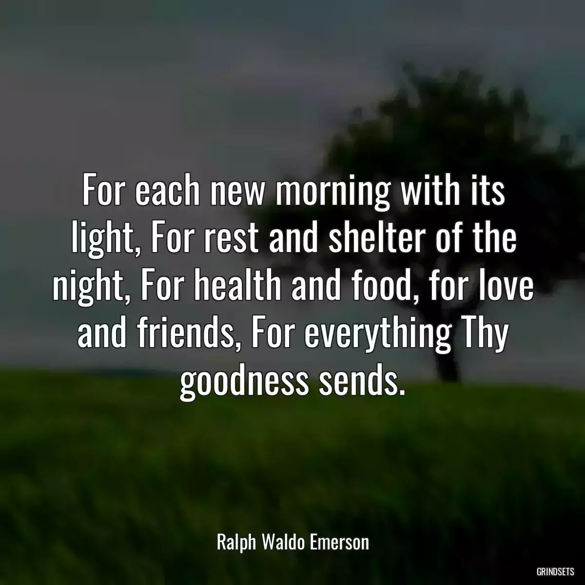 For each new morning with its light, For rest and shelter of the night, For health and food, for love and friends, For everything Thy goodness sends.