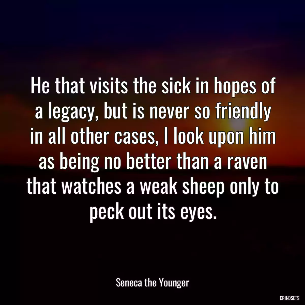 He that visits the sick in hopes of a legacy, but is never so friendly in all other cases, I look upon him as being no better than a raven that watches a weak sheep only to peck out its eyes.