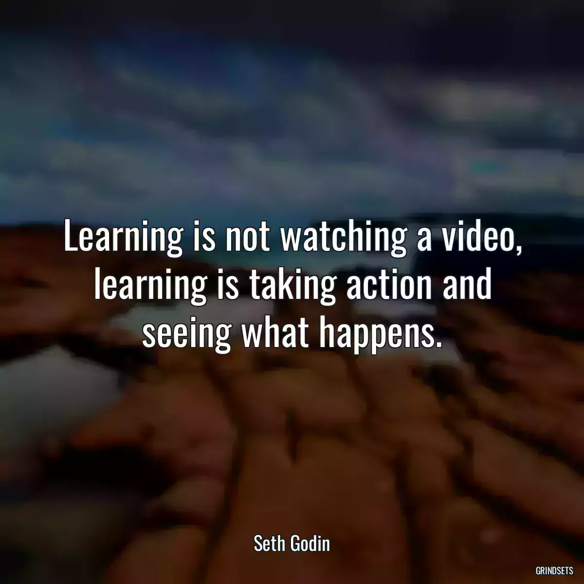 Learning is not watching a video, learning is taking action and seeing what happens.