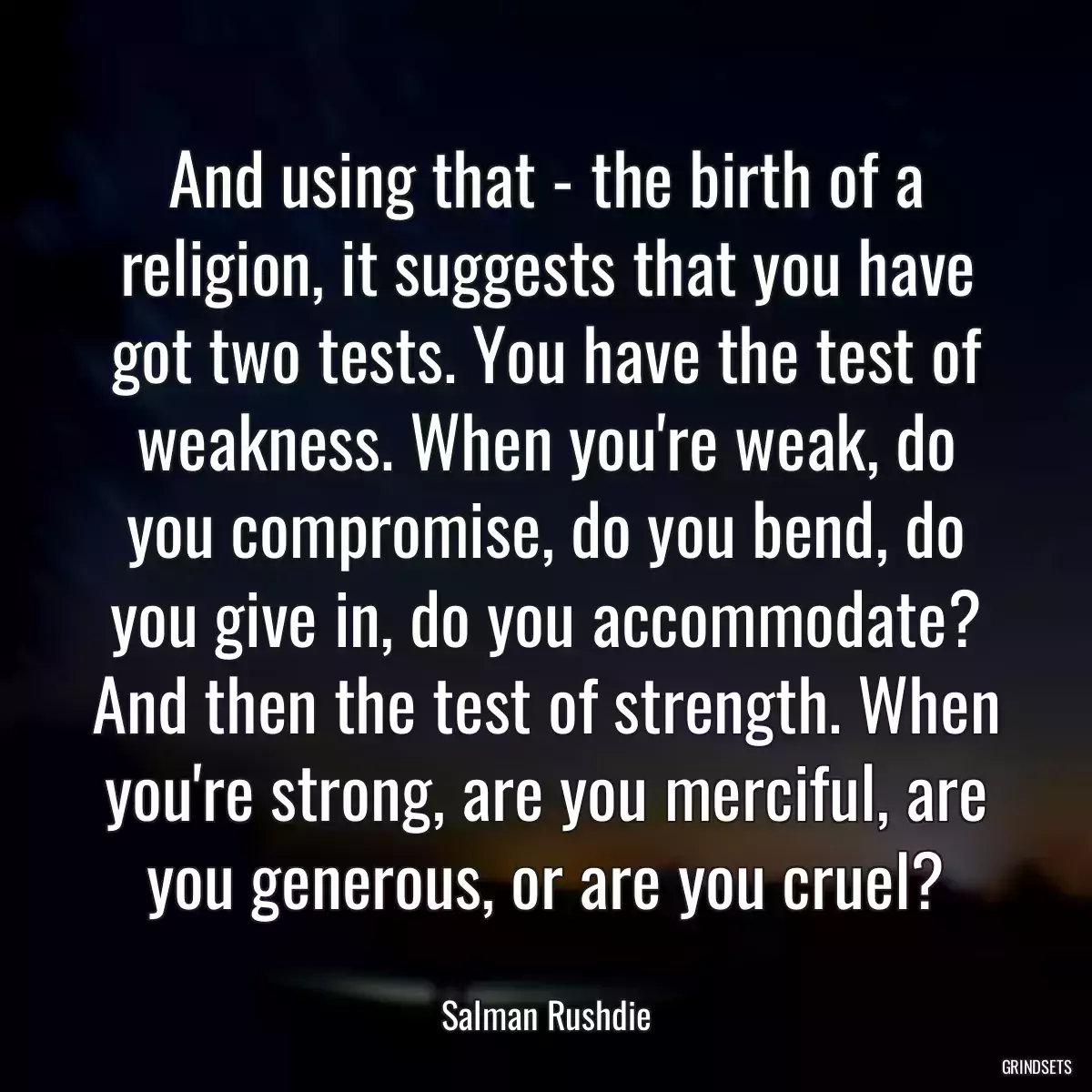 And using that - the birth of a religion, it suggests that you have got two tests. You have the test of weakness. When you\'re weak, do you compromise, do you bend, do you give in, do you accommodate? And then the test of strength. When you\'re strong, are you merciful, are you generous, or are you cruel?