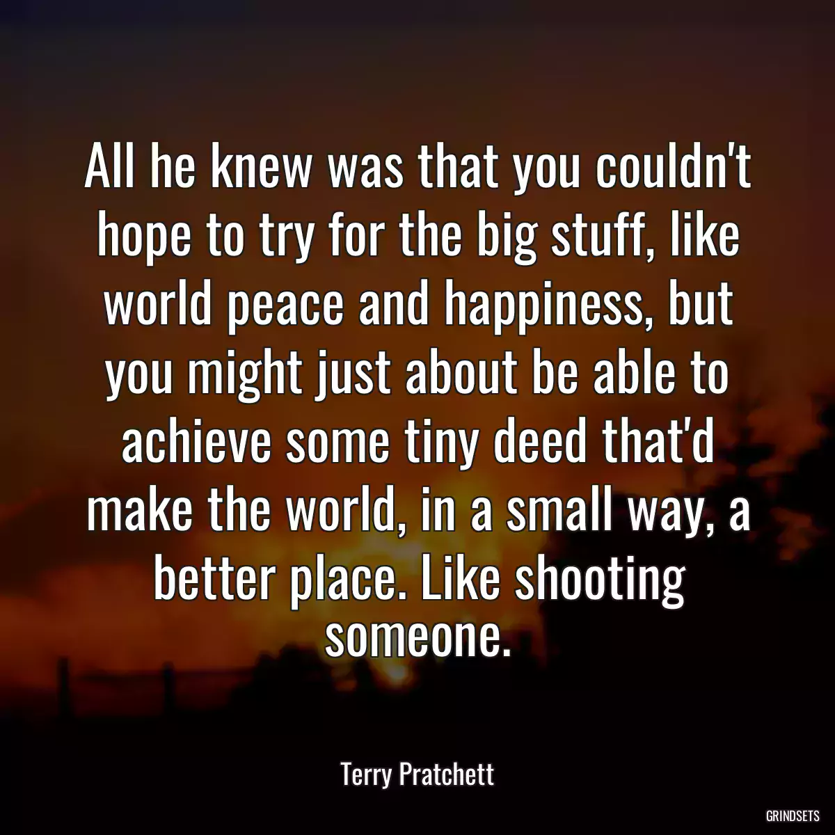 All he knew was that you couldn\'t hope to try for the big stuff, like world peace and happiness, but you might just about be able to achieve some tiny deed that\'d make the world, in a small way, a better place. Like shooting someone.