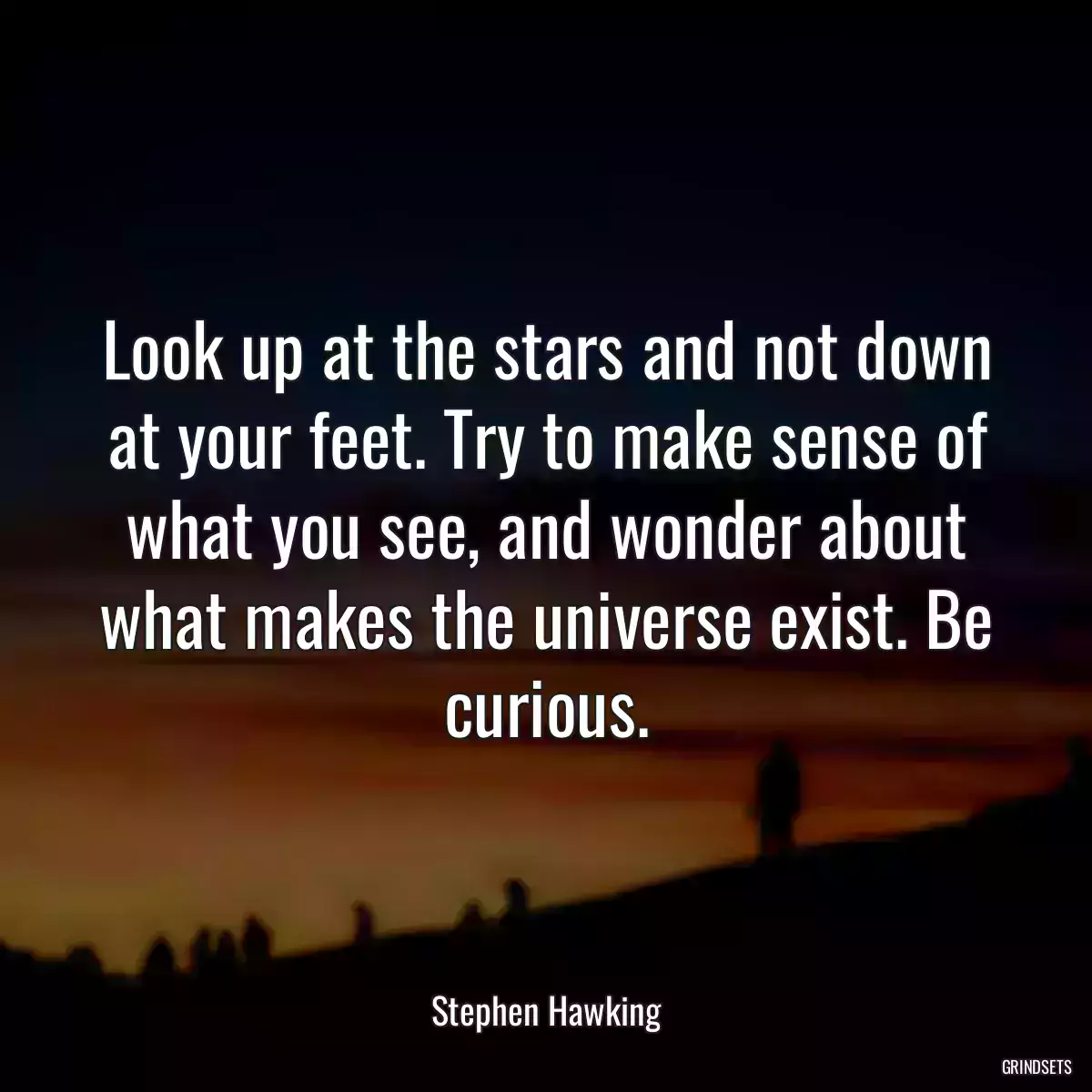 Look up at the stars and not down at your feet. Try to make sense of what you see, and wonder about what makes the universe exist. Be curious.