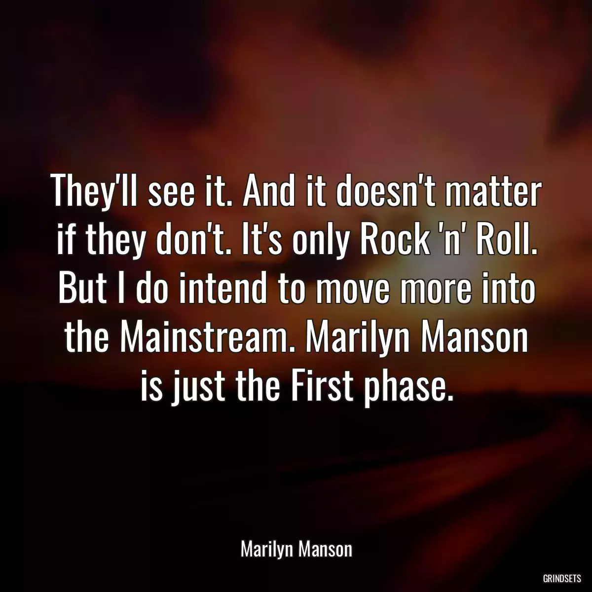 They\'ll see it. And it doesn\'t matter if they don\'t. It\'s only Rock \'n\' Roll. But I do intend to move more into the Mainstream. Marilyn Manson is just the First phase.