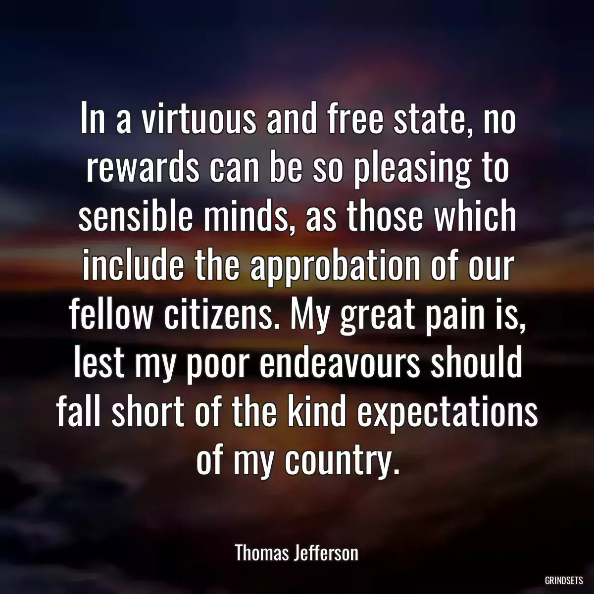 In a virtuous and free state, no rewards can be so pleasing to sensible minds, as those which include the approbation of our fellow citizens. My great pain is, lest my poor endeavours should fall short of the kind expectations of my country.