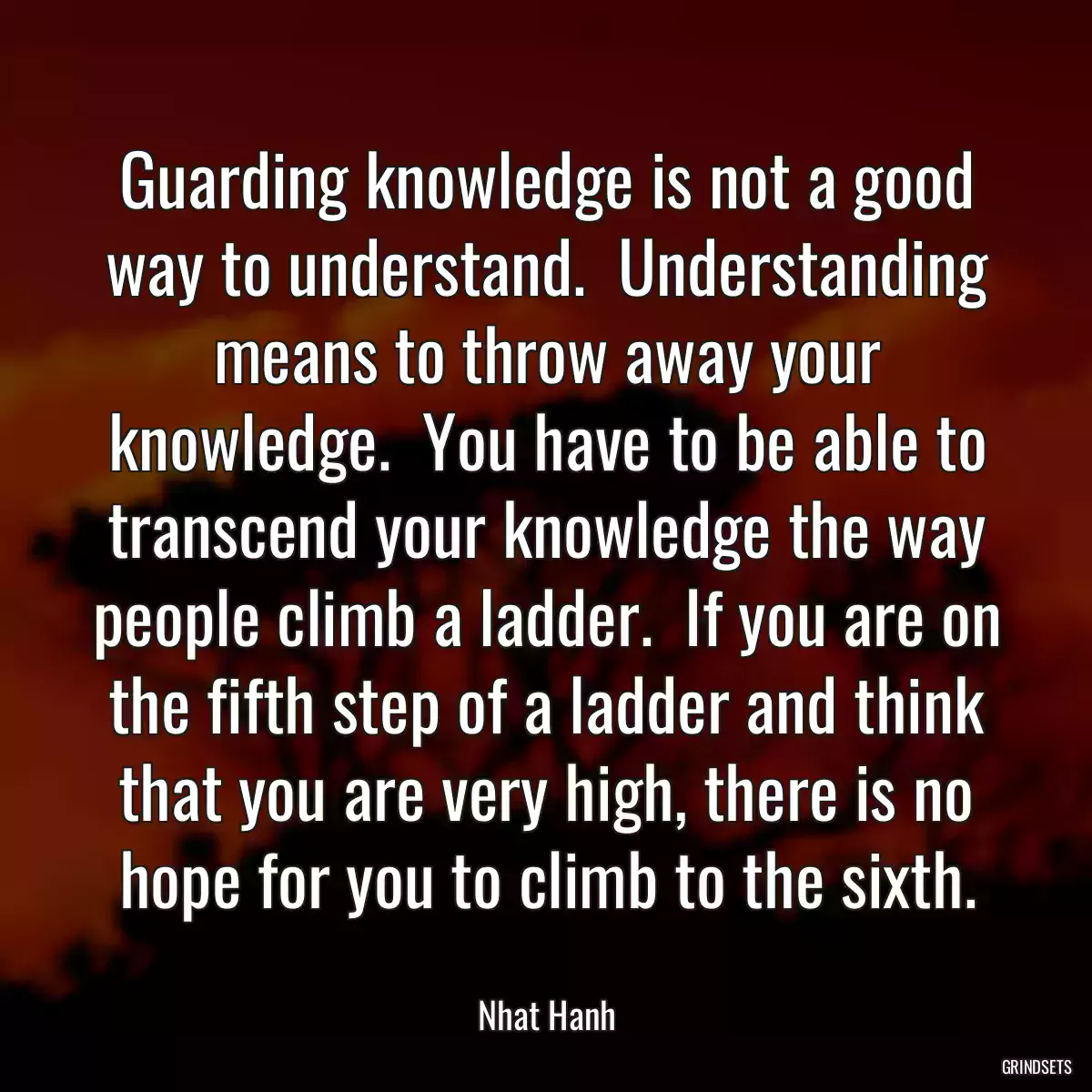 Guarding knowledge is not a good way to understand.  Understanding means to throw away your knowledge.  You have to be able to transcend your knowledge the way people climb a ladder.  If you are on the fifth step of a ladder and think that you are very high, there is no hope for you to climb to the sixth.