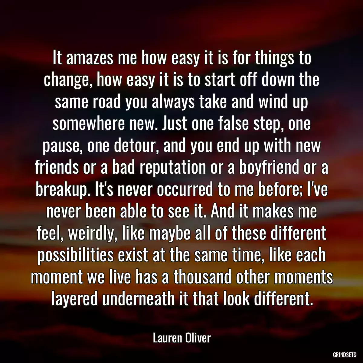 It amazes me how easy it is for things to change, how easy it is to start off down the same road you always take and wind up somewhere new. Just one false step, one pause, one detour, and you end up with new friends or a bad reputation or a boyfriend or a breakup. It\'s never occurred to me before; I\'ve never been able to see it. And it makes me feel, weirdly, like maybe all of these different possibilities exist at the same time, like each moment we live has a thousand other moments layered underneath it that look different.