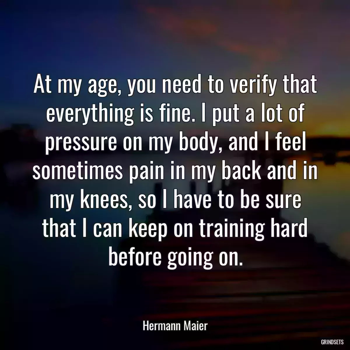 At my age, you need to verify that everything is fine. I put a lot of pressure on my body, and I feel sometimes pain in my back and in my knees, so I have to be sure that I can keep on training hard before going on.