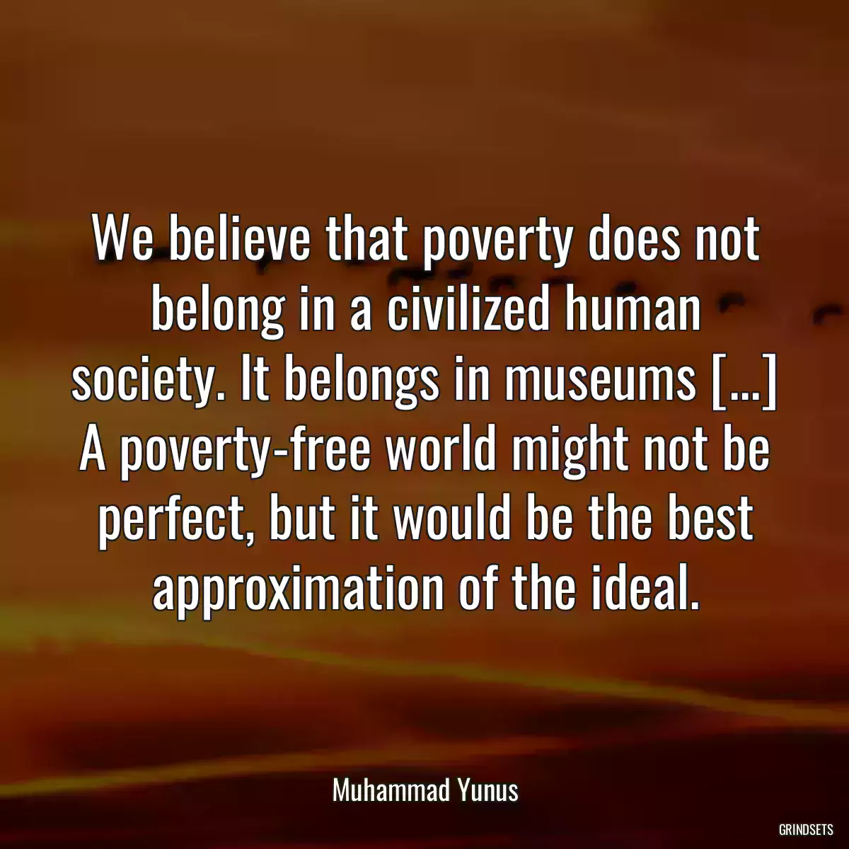 We believe that poverty does not belong in a civilized human society. It belongs in museums [...] A poverty-free world might not be perfect, but it would be the best approximation of the ideal.