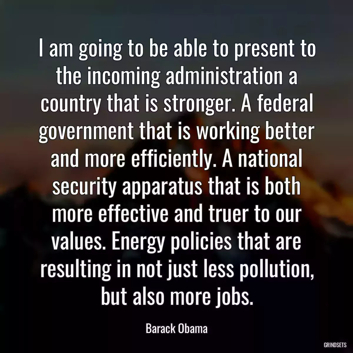 I am going to be able to present to the incoming administration a country that is stronger. A federal government that is working better and more efficiently. A national security apparatus that is both more effective and truer to our values. Energy policies that are resulting in not just less pollution, but also more jobs.