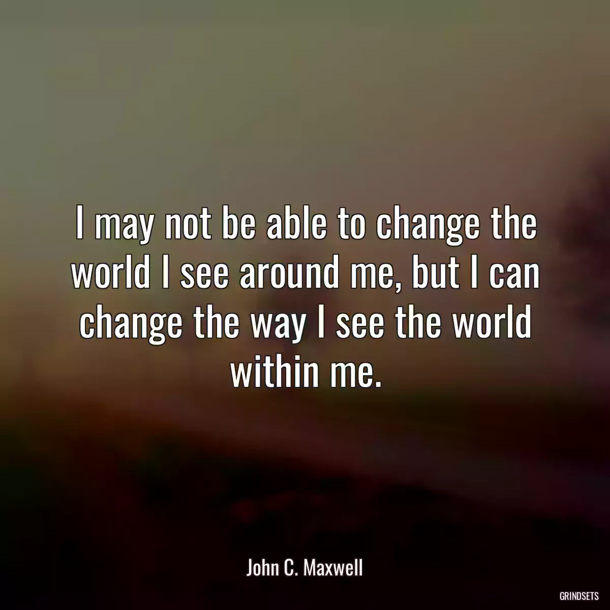 I may not be able to change the world I see around me, but I can change the way I see the world within me.