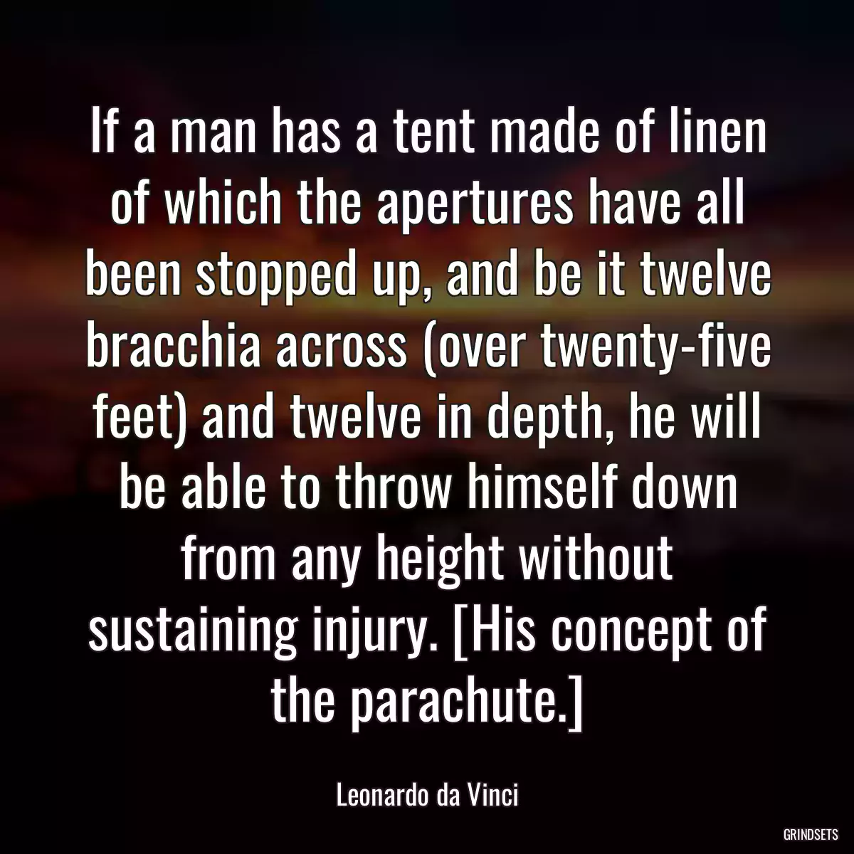 If a man has a tent made of linen of which the apertures have all been stopped up, and be it twelve bracchia across (over twenty-five feet) and twelve in depth, he will be able to throw himself down from any height without sustaining injury. [His concept of the parachute.]