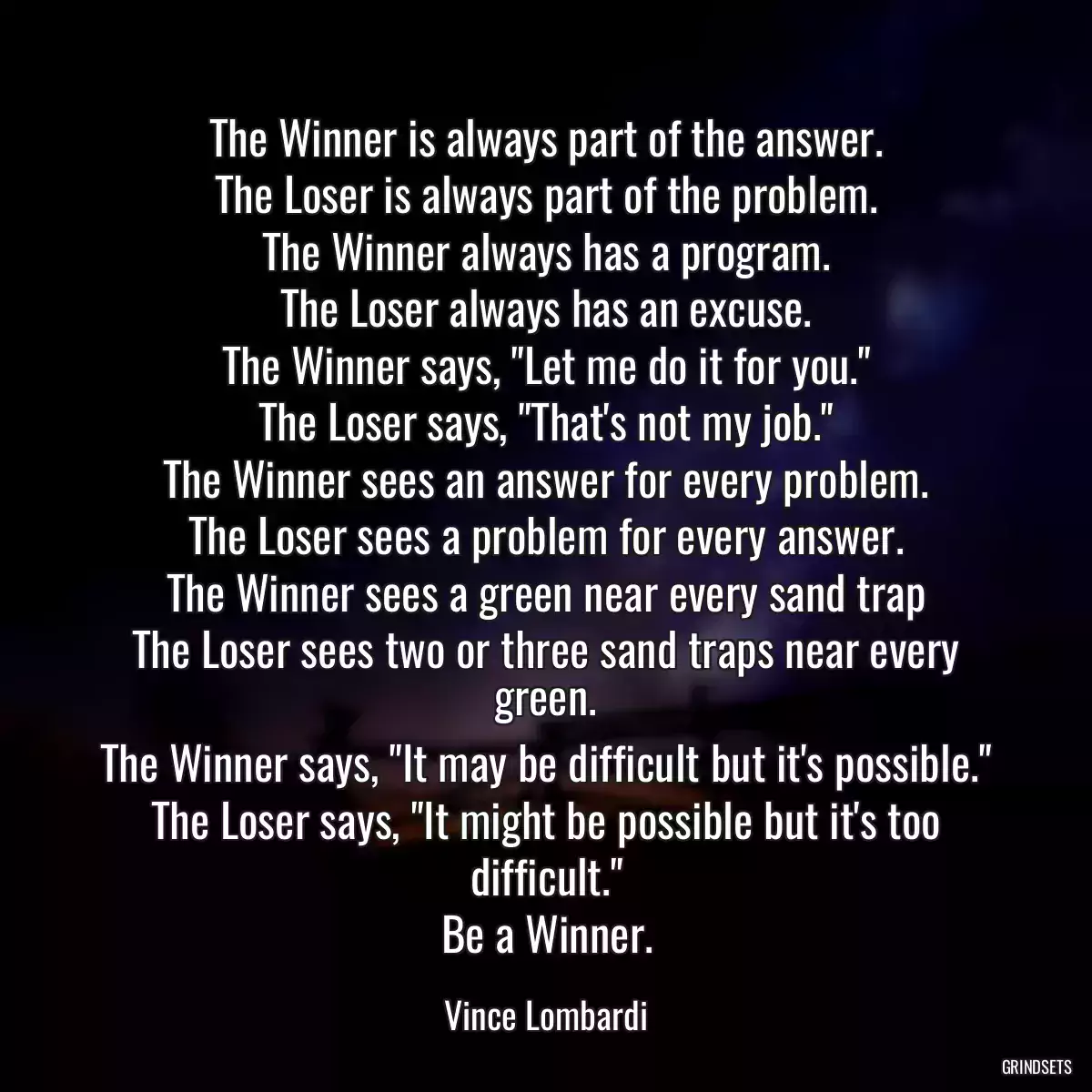 The Winner is always part of the answer.
The Loser is always part of the problem.
The Winner always has a program.
The Loser always has an excuse.
The Winner says, \