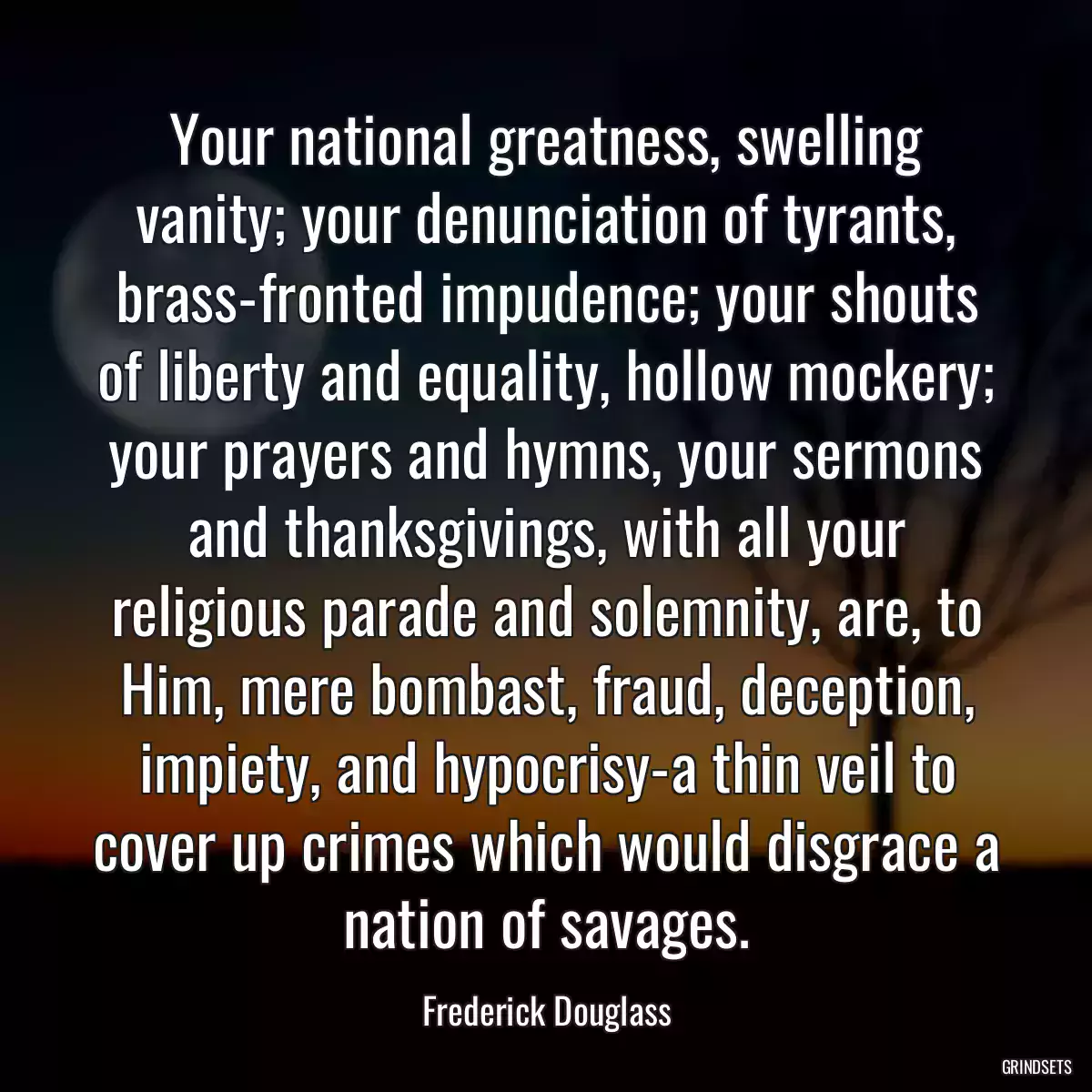 Your national greatness, swelling vanity; your denunciation of tyrants, brass-fronted impudence; your shouts of liberty and equality, hollow mockery; your prayers and hymns, your sermons and thanksgivings, with all your religious parade and solemnity, are, to Him, mere bombast, fraud, deception, impiety, and hypocrisy-a thin veil to cover up crimes which would disgrace a nation of savages.