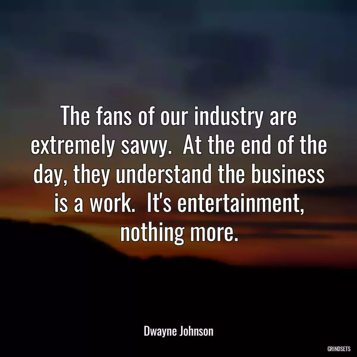 The fans of our industry are extremely savvy.  At the end of the day, they understand the business is a work.  It\'s entertainment, nothing more.