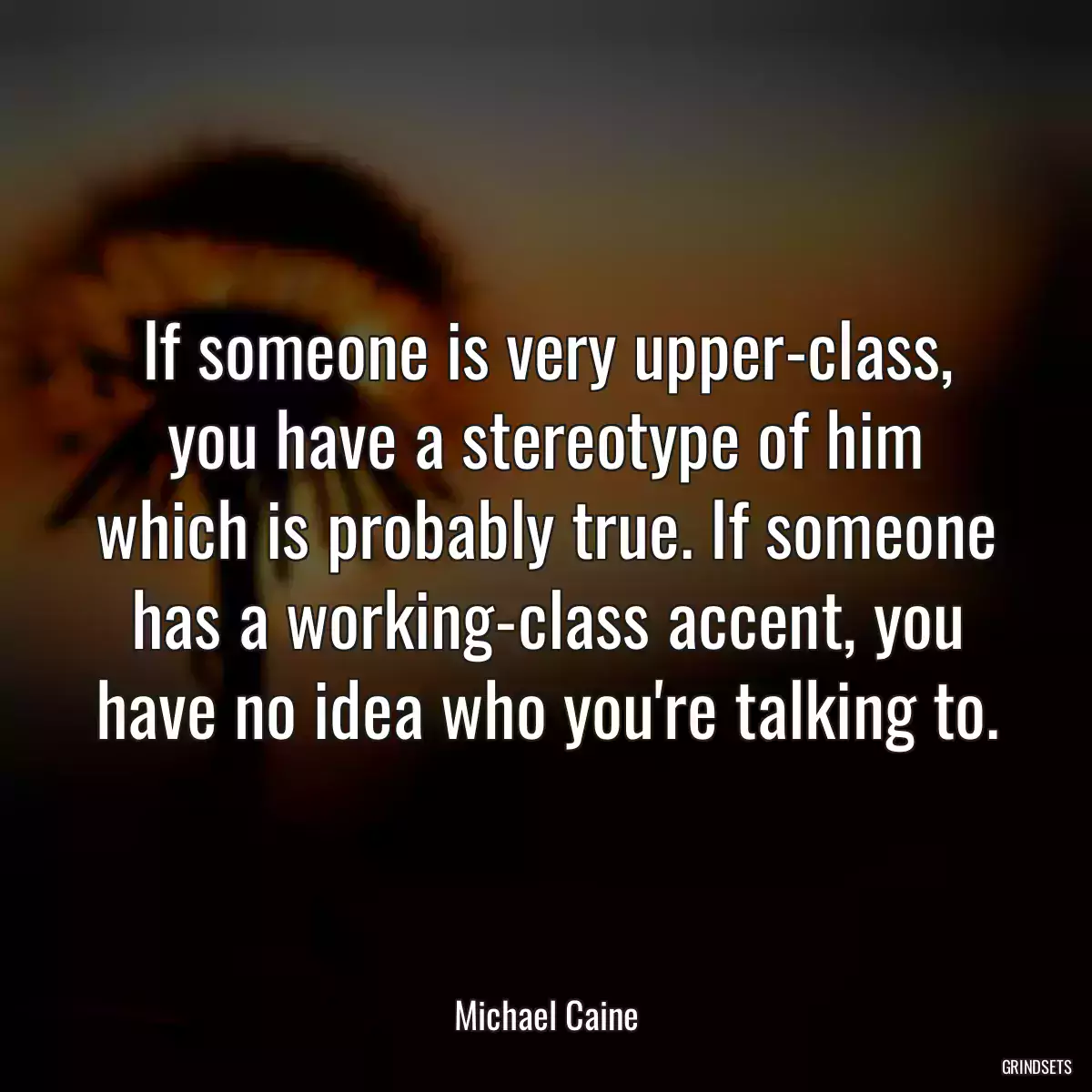 If someone is very upper-class, you have a stereotype of him which is probably true. If someone has a working-class accent, you have no idea who you\'re talking to.