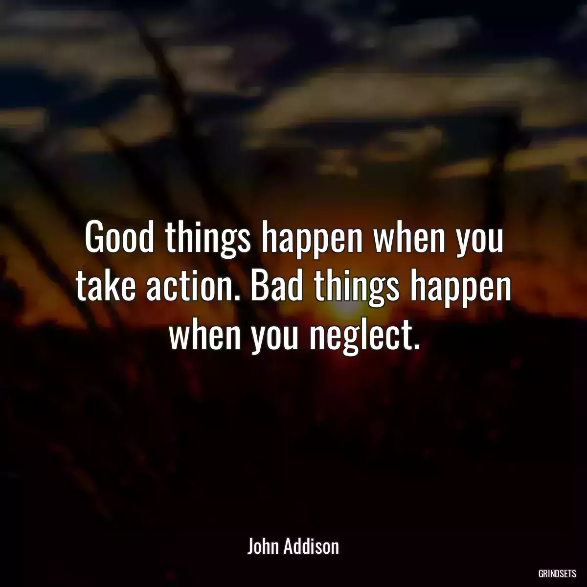 Good things happen when you take action. Bad things happen when you neglect.