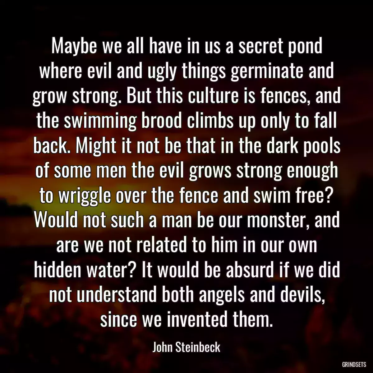 Maybe we all have in us a secret pond where evil and ugly things germinate and grow strong. But this culture is fences, and the swimming brood climbs up only to fall back. Might it not be that in the dark pools of some men the evil grows strong enough to wriggle over the fence and swim free? Would not such a man be our monster, and are we not related to him in our own hidden water? It would be absurd if we did not understand both angels and devils, since we invented them.