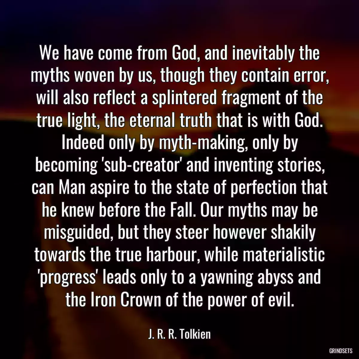 We have come from God, and inevitably the myths woven by us, though they contain error, will also reflect a splintered fragment of the true light, the eternal truth that is with God. Indeed only by myth-making, only by becoming \'sub-creator\' and inventing stories, can Man aspire to the state of perfection that he knew before the Fall. Our myths may be misguided, but they steer however shakily towards the true harbour, while materialistic \'progress\' leads only to a yawning abyss and the Iron Crown of the power of evil.