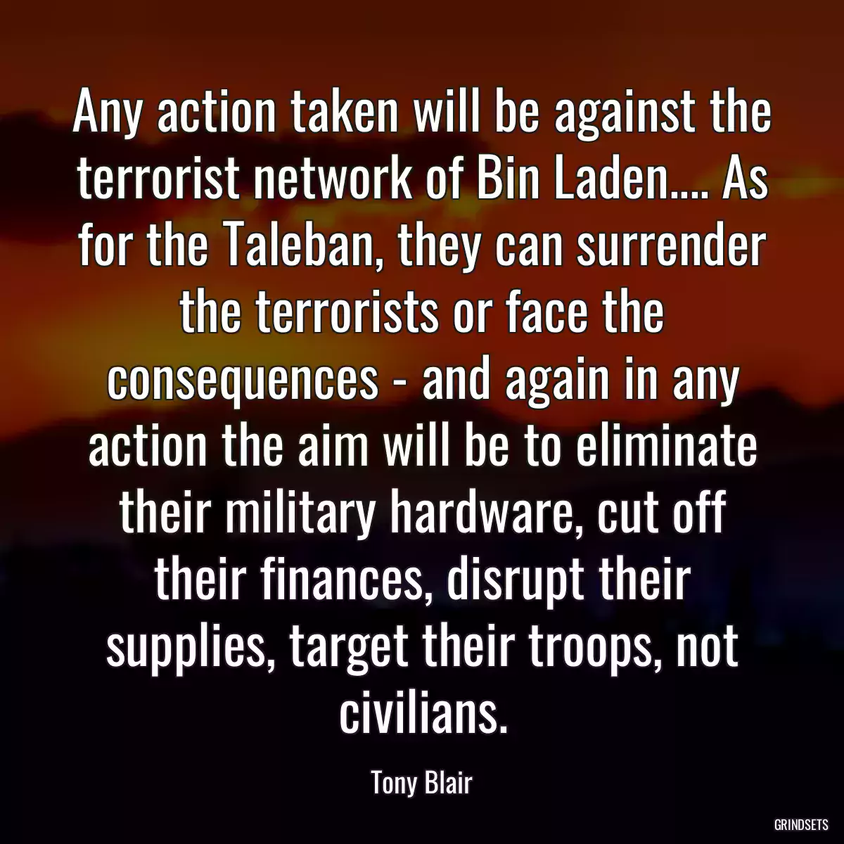 Any action taken will be against the terrorist network of Bin Laden.... As for the Taleban, they can surrender the terrorists or face the consequences - and again in any action the aim will be to eliminate their military hardware, cut off their finances, disrupt their supplies, target their troops, not civilians.