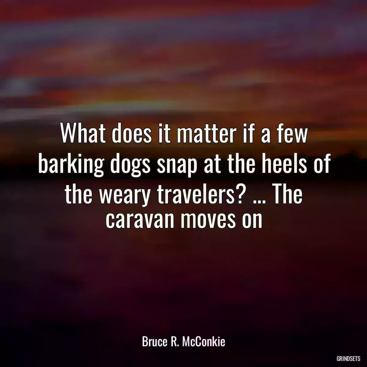 What does it matter if a few barking dogs snap at the heels of the weary travelers? ... The caravan moves on