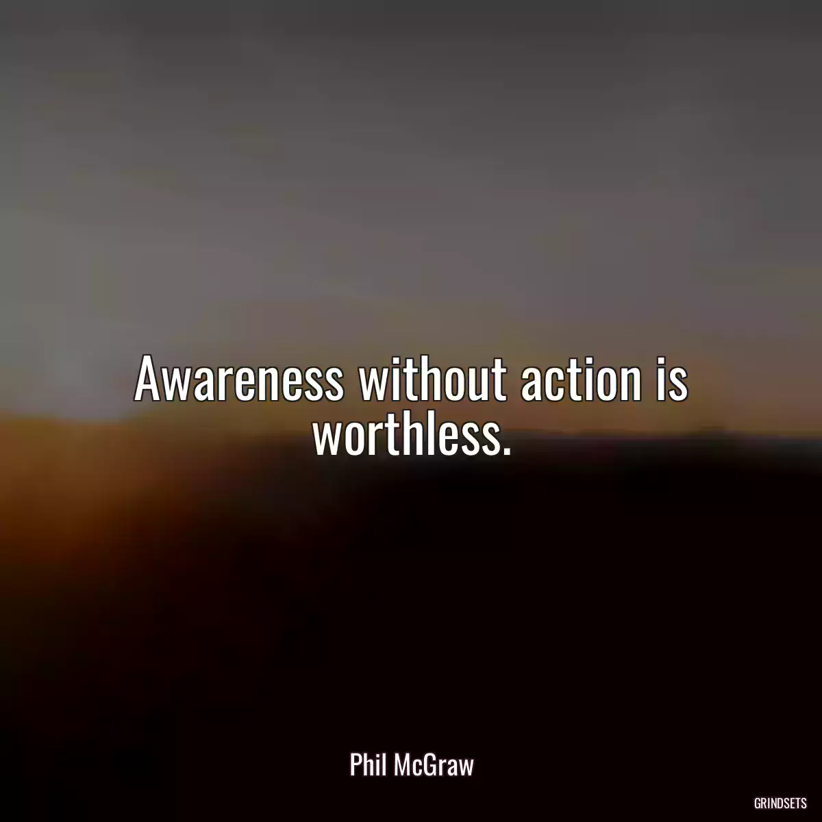 Awareness without action is worthless.