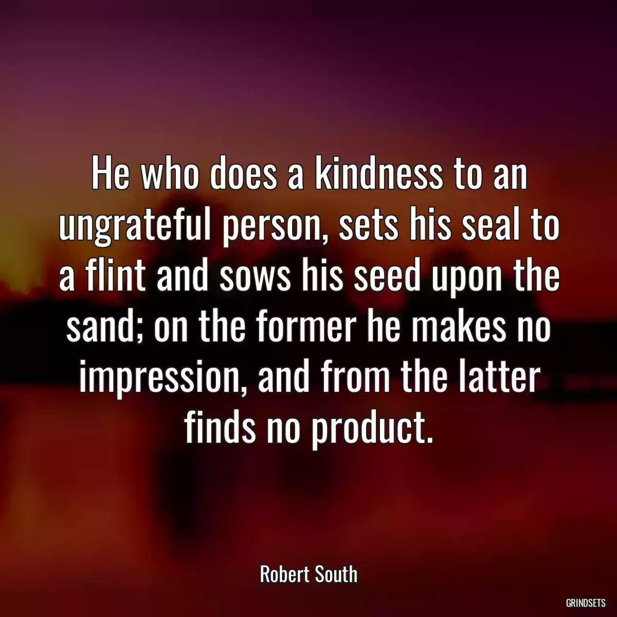 He who does a kindness to an ungrateful person, sets his seal to a flint and sows his seed upon the sand; on the former he makes no impression, and from the latter finds no product.