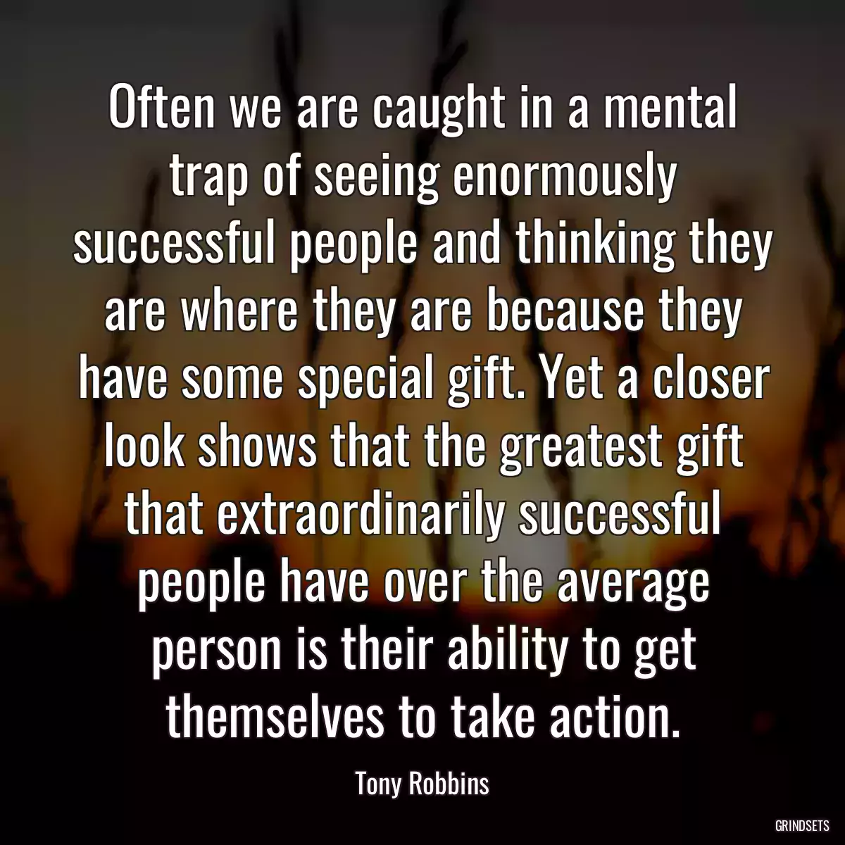 Often we are caught in a mental trap of seeing enormously successful people and thinking they are where they are because they have some special gift. Yet a closer look shows that the greatest gift that extraordinarily successful people have over the average person is their ability to get themselves to take action.