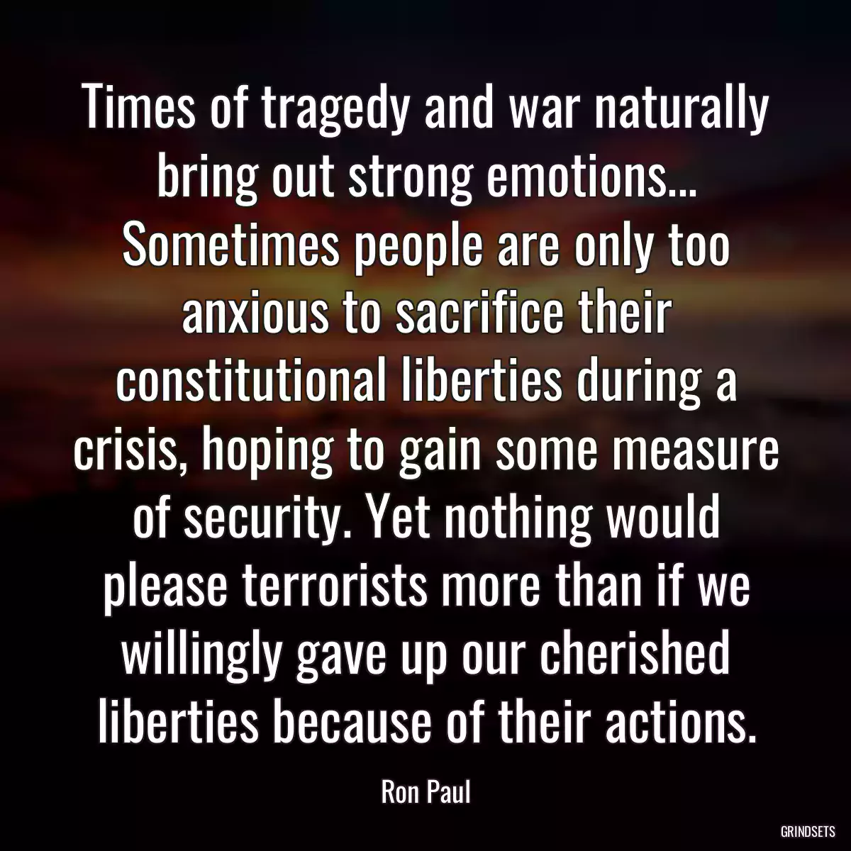 Times of tragedy and war naturally bring out strong emotions... Sometimes people are only too anxious to sacrifice their constitutional liberties during a crisis, hoping to gain some measure of security. Yet nothing would please terrorists more than if we willingly gave up our cherished liberties because of their actions.