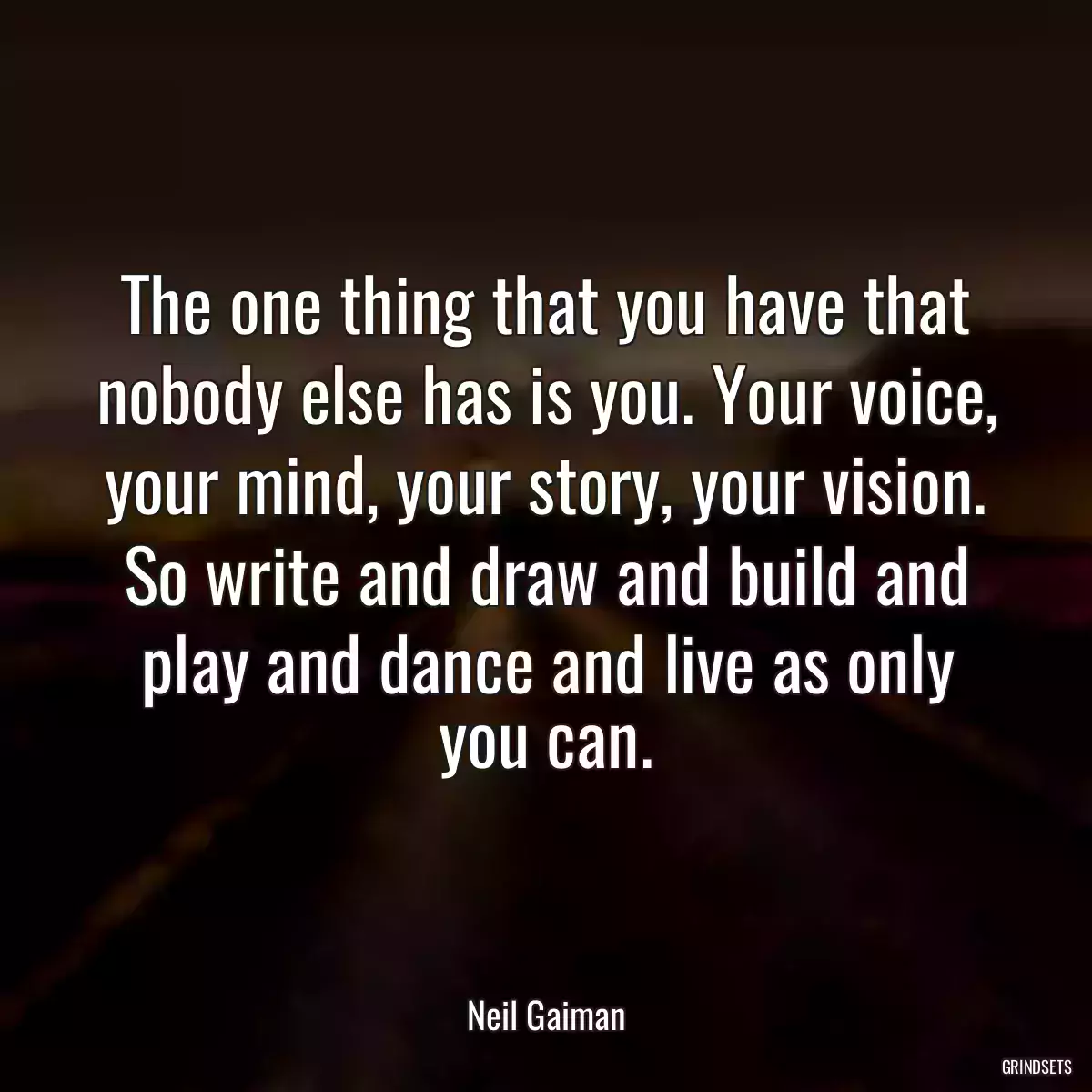 The one thing that you have that nobody else has is you. Your voice, your mind, your story, your vision. So write and draw and build and play and dance and live as only you can.