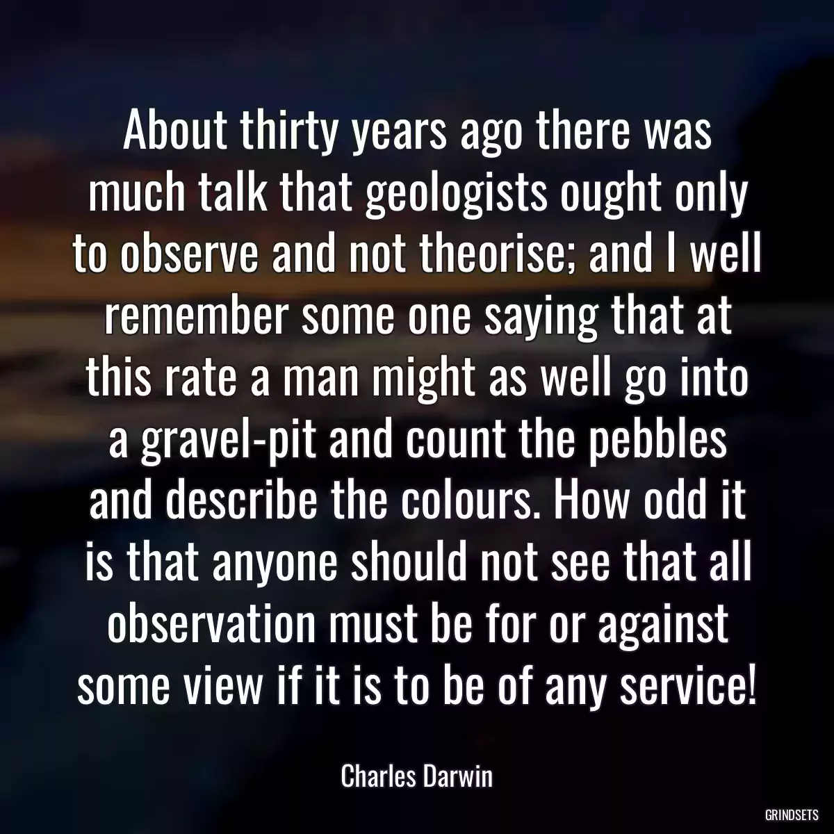 About thirty years ago there was much talk that geologists ought only to observe and not theorise; and I well remember some one saying that at this rate a man might as well go into a gravel-pit and count the pebbles and describe the colours. How odd it is that anyone should not see that all observation must be for or against some view if it is to be of any service!