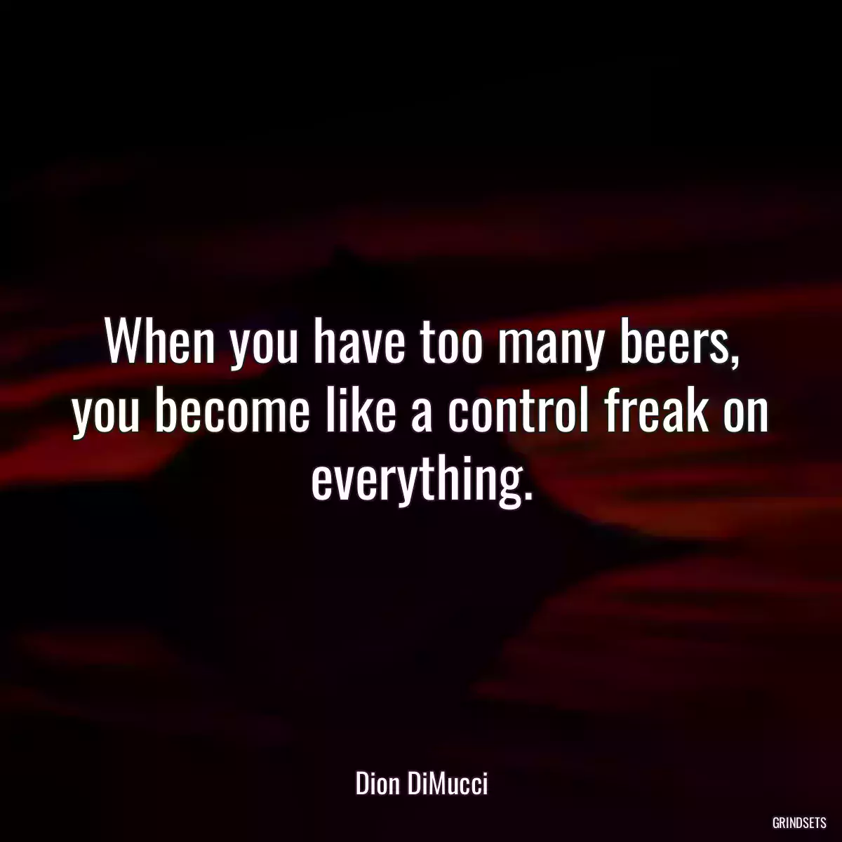 When you have too many beers, you become like a control freak on everything.