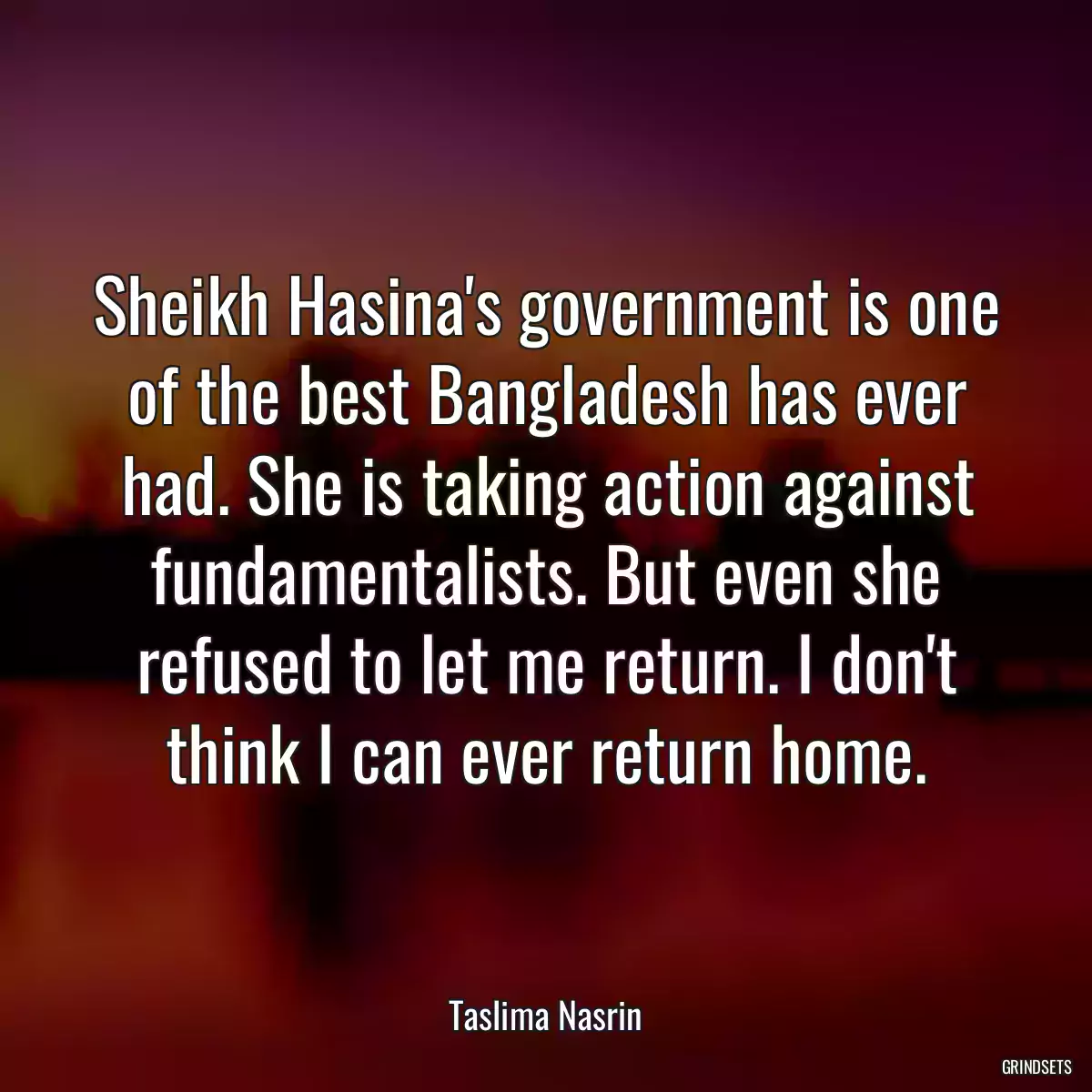 Sheikh Hasina\'s government is one of the best Bangladesh has ever had. She is taking action against fundamentalists. But even she refused to let me return. I don\'t think I can ever return home.