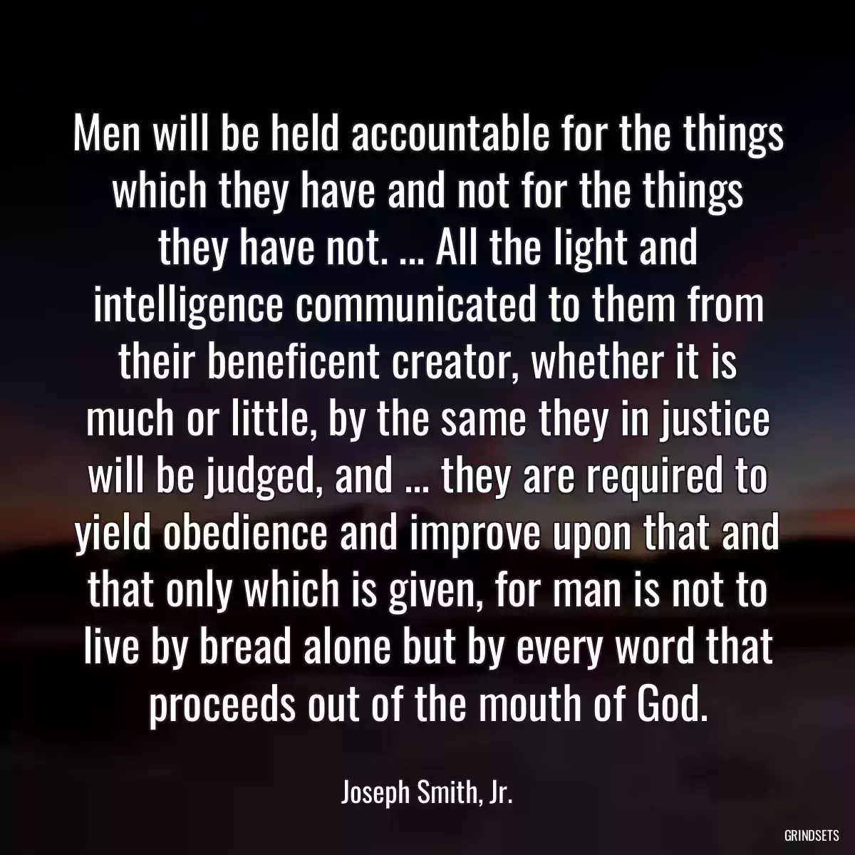 Men will be held accountable for the things which they have and not for the things they have not. ... All the light and intelligence communicated to them from their beneficent creator, whether it is much or little, by the same they in justice will be judged, and ... they are required to yield obedience and improve upon that and that only which is given, for man is not to live by bread alone but by every word that proceeds out of the mouth of God.