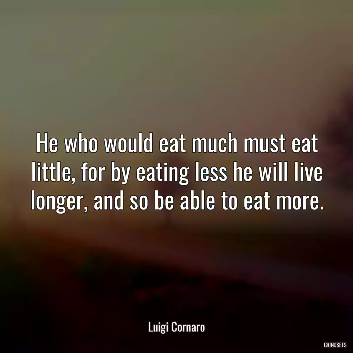 He who would eat much must eat little, for by eating less he will live longer, and so be able to eat more.