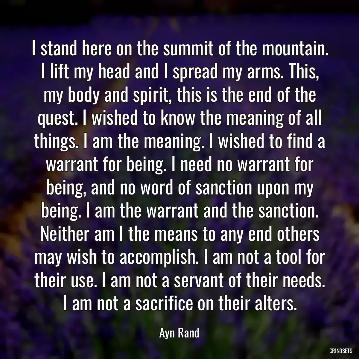 I stand here on the summit of the mountain. I lift my head and I spread my arms. This, my body and spirit, this is the end of the quest. I wished to know the meaning of all things. I am the meaning. I wished to find a warrant for being. I need no warrant for being, and no word of sanction upon my being. I am the warrant and the sanction. Neither am I the means to any end others may wish to accomplish. I am not a tool for their use. I am not a servant of their needs. I am not a sacrifice on their alters.