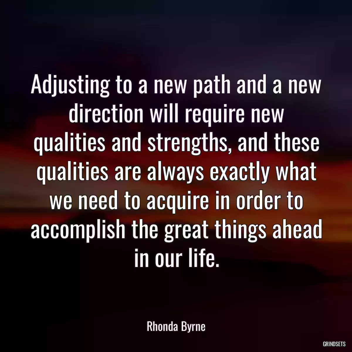 Adjusting to a new path and a new direction will require new qualities and strengths, and these qualities are always exactly what we need to acquire in order to accomplish the great things ahead in our life.