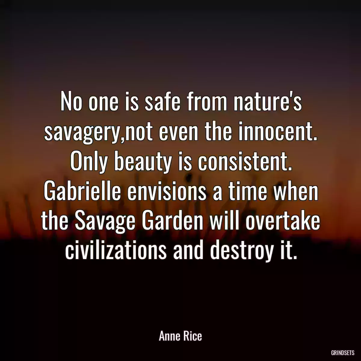 No one is safe from nature\'s savagery,not even the innocent. Only beauty is consistent. Gabrielle envisions a time when the Savage Garden will overtake civilizations and destroy it.