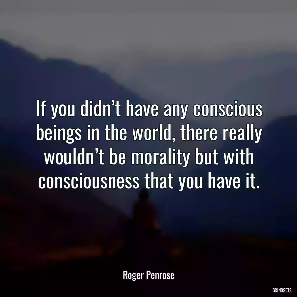 If you didn’t have any conscious beings in the world, there really wouldn’t be morality but with consciousness that you have it.