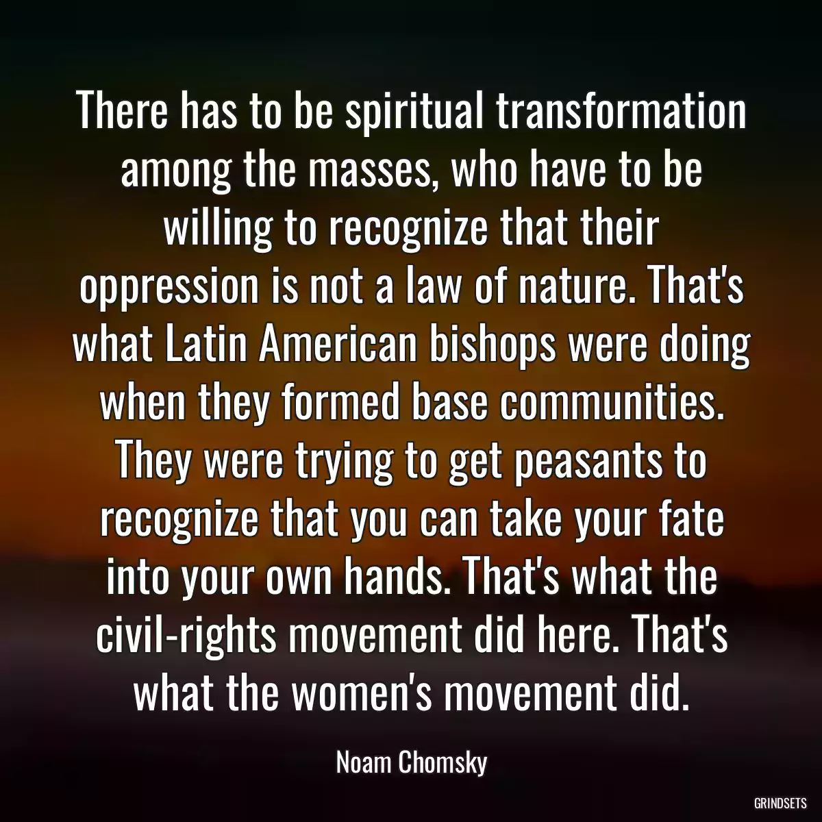 There has to be spiritual transformation among the masses, who have to be willing to recognize that their oppression is not a law of nature. That\'s what Latin American bishops were doing when they formed base communities. They were trying to get peasants to recognize that you can take your fate into your own hands. That\'s what the civil-rights movement did here. That\'s what the women\'s movement did.