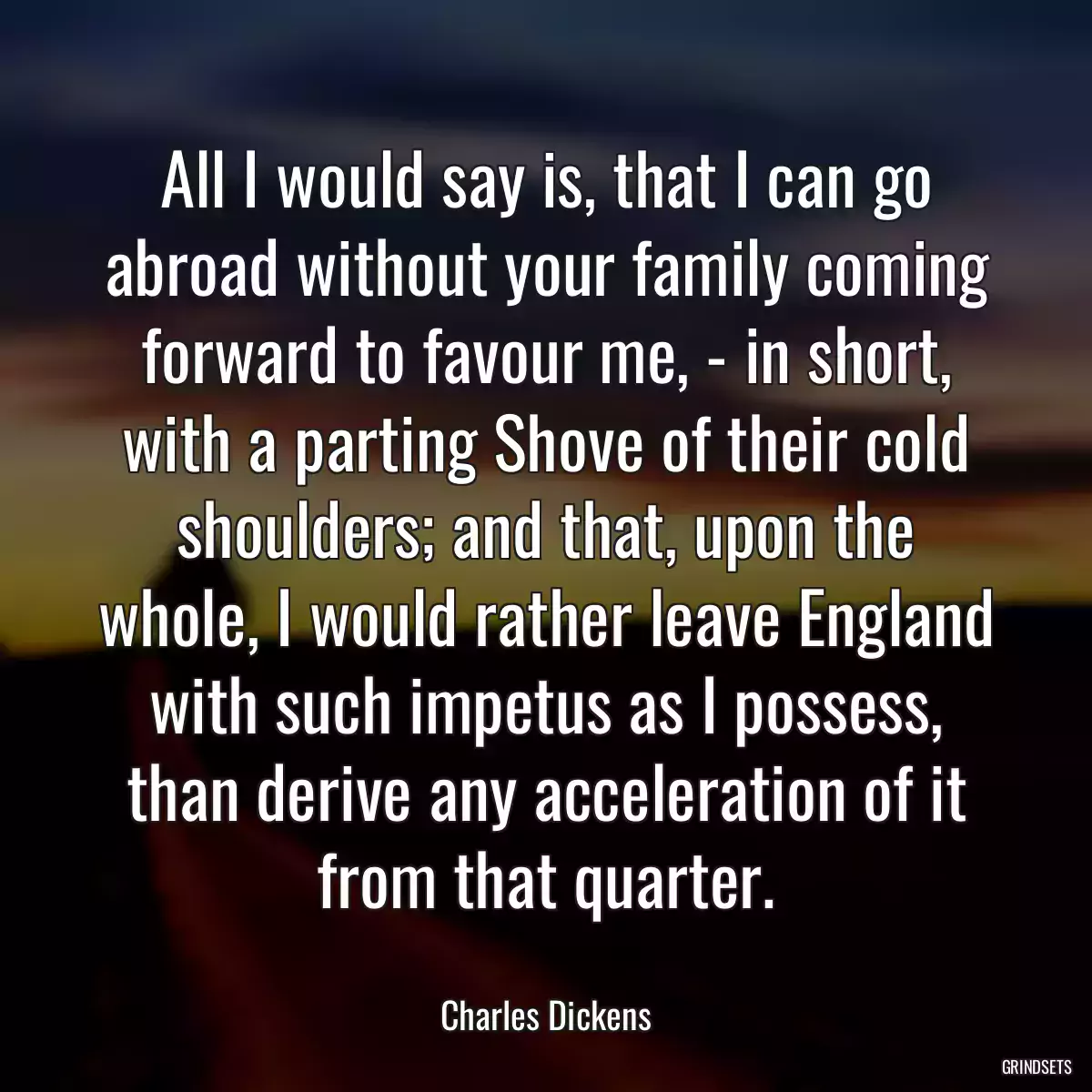 All I would say is, that I can go abroad without your family coming forward to favour me, - in short, with a parting Shove of their cold shoulders; and that, upon the whole, I would rather leave England with such impetus as I possess, than derive any acceleration of it from that quarter.