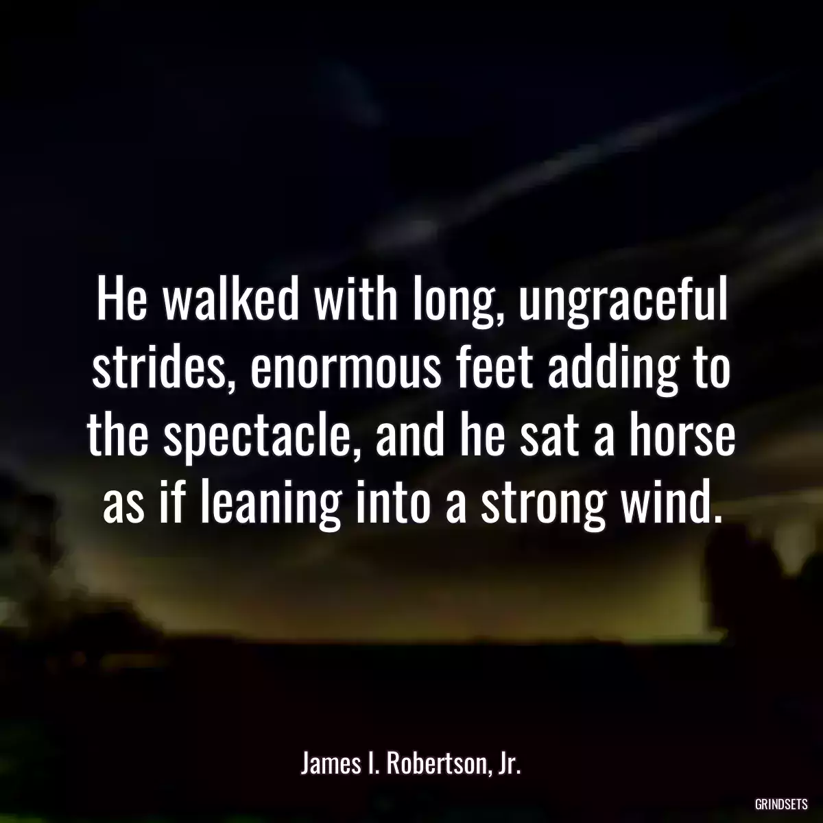 He walked with long, ungraceful strides, enormous feet adding to the spectacle, and he sat a horse as if leaning into a strong wind.