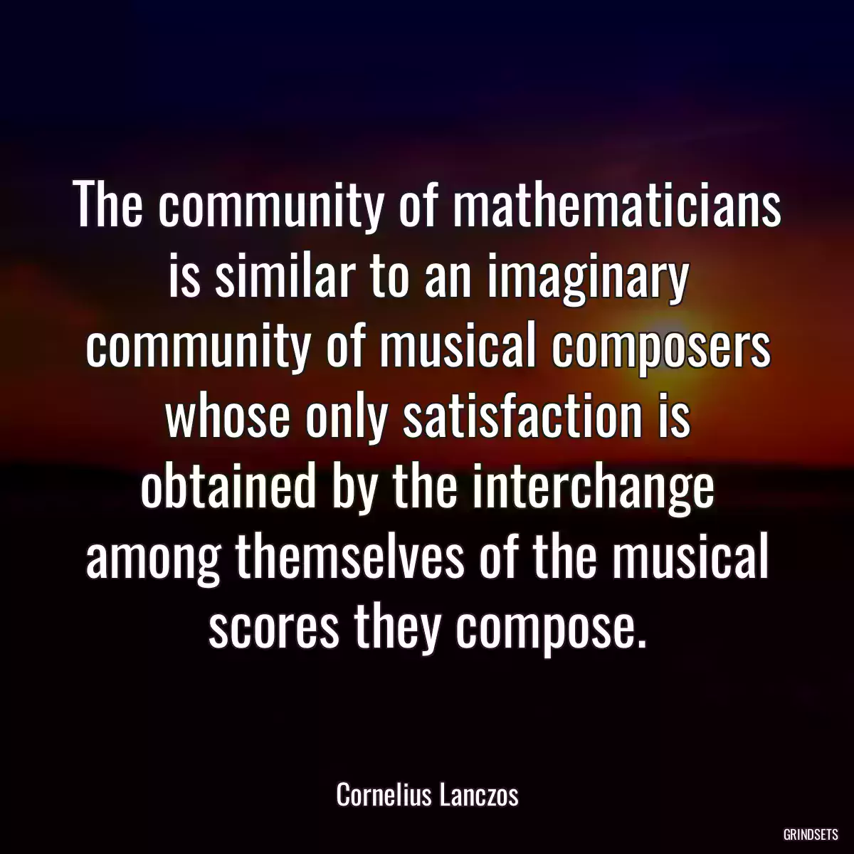 The community of mathematicians is similar to an imaginary community of musical composers whose only satisfaction is obtained by the interchange among themselves of the musical scores they compose.