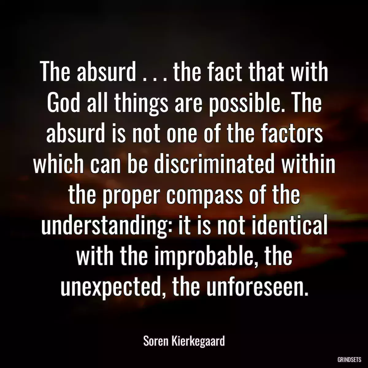 The absurd . . . the fact that with God all things are possible. The absurd is not one of the factors which can be discriminated within the proper compass of the understanding: it is not identical with the improbable, the unexpected, the unforeseen.