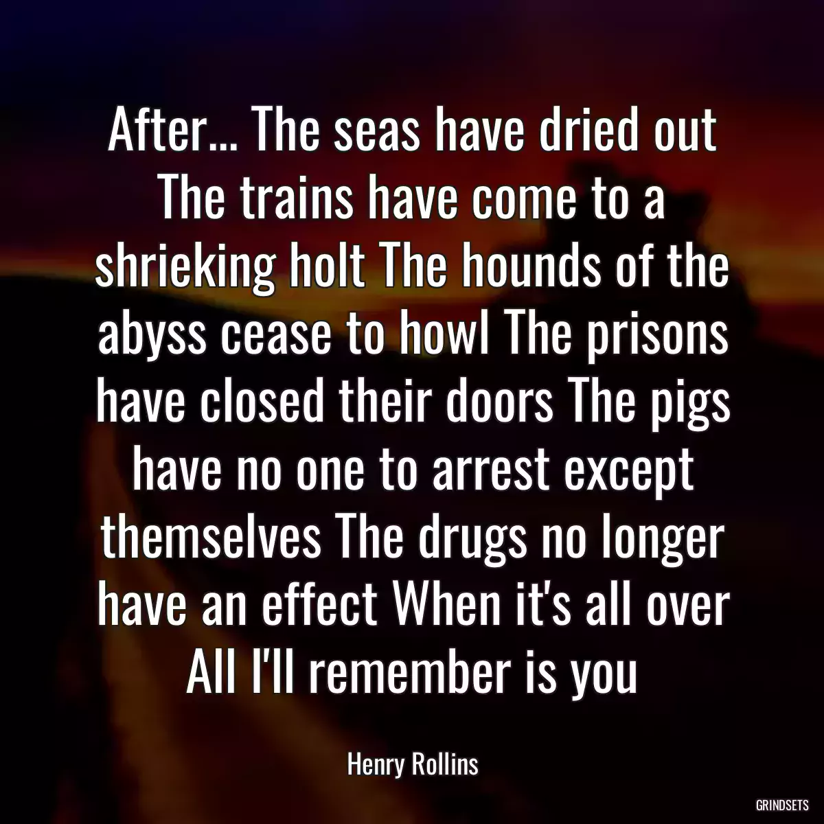 After... The seas have dried out The trains have come to a shrieking holt The hounds of the abyss cease to howl The prisons have closed their doors The pigs have no one to arrest except themselves The drugs no longer have an effect When it\'s all over All I\'ll remember is you