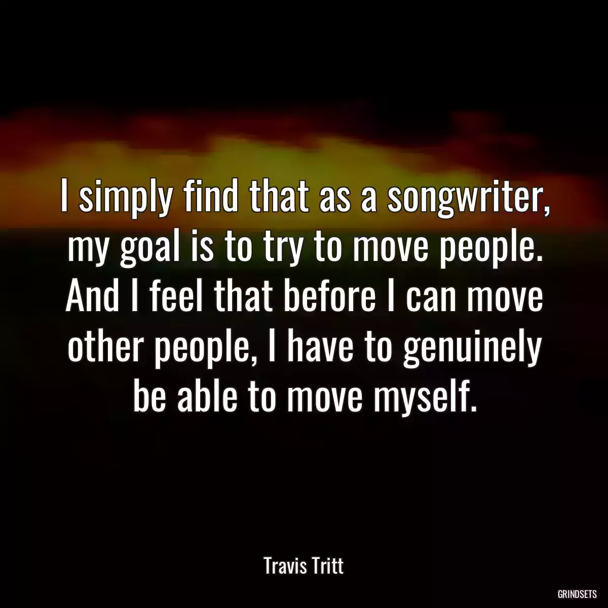 I simply find that as a songwriter, my goal is to try to move people. And I feel that before I can move other people, I have to genuinely be able to move myself.