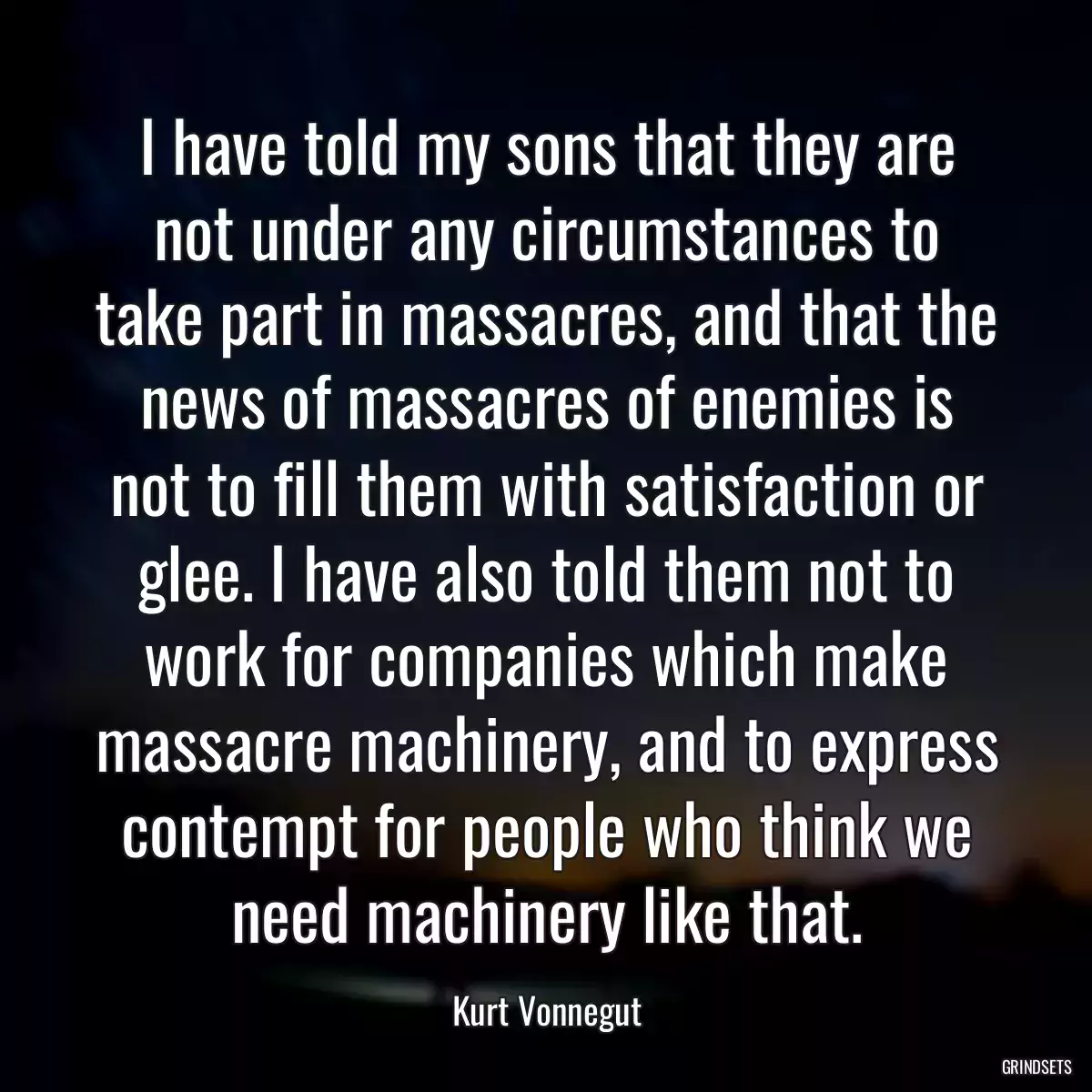 I have told my sons that they are not under any circumstances to take part in massacres, and that the news of massacres of enemies is not to fill them with satisfaction or glee. I have also told them not to work for companies which make massacre machinery, and to express contempt for people who think we need machinery like that.