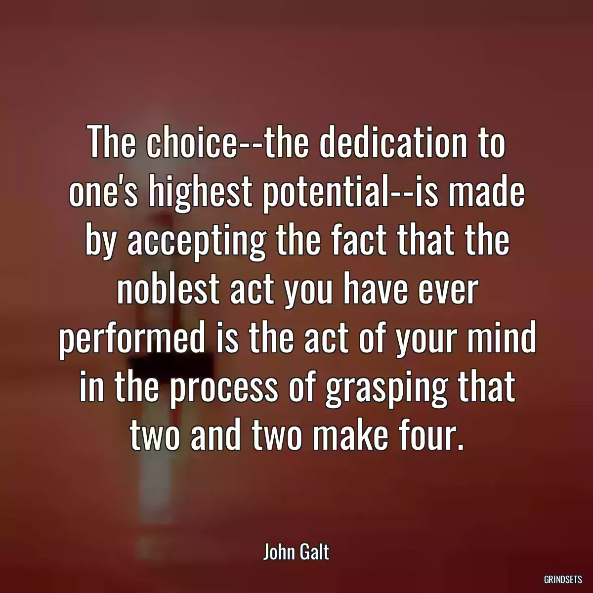 The choice--the dedication to one\'s highest potential--is made by accepting the fact that the noblest act you have ever performed is the act of your mind in the process of grasping that two and two make four.