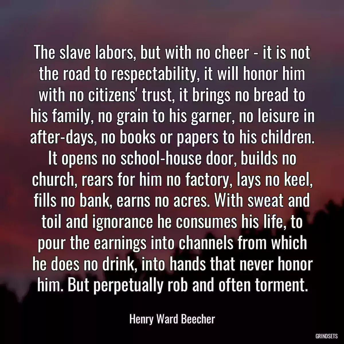 The slave labors, but with no cheer - it is not the road to respectability, it will honor him with no citizens\' trust, it brings no bread to his family, no grain to his garner, no leisure in after-days, no books or papers to his children. It opens no school-house door, builds no church, rears for him no factory, lays no keel, fills no bank, earns no acres. With sweat and toil and ignorance he consumes his life, to pour the earnings into channels from which he does no drink, into hands that never honor him. But perpetually rob and often torment.